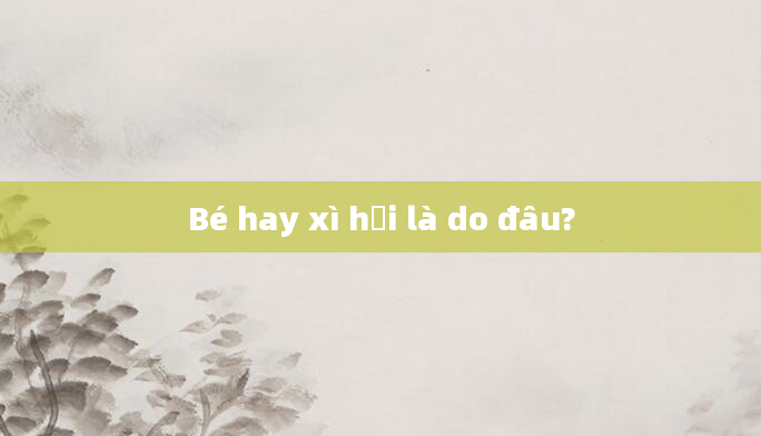 Bé hay xì hơi là do đâu?