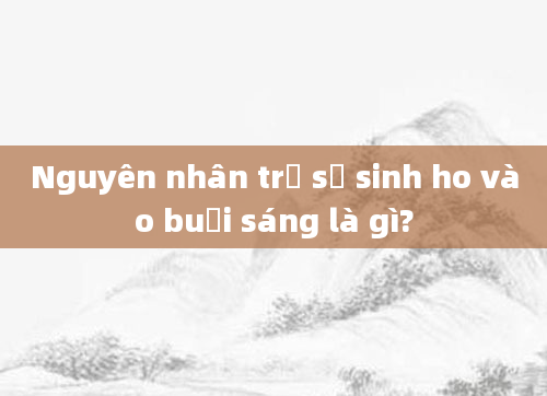 Nguyên nhân trẻ sơ sinh ho vào buổi sáng là gì?