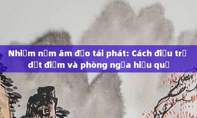 Nhiễm nấm âm đạo tái phát: Cách điều trị dứt điểm và phòng ngừa hiệu quả