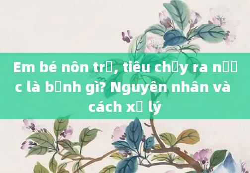 Em bé nôn trớ, tiêu chảy ra nước là bệnh gì? Nguyên nhân và cách xử lý