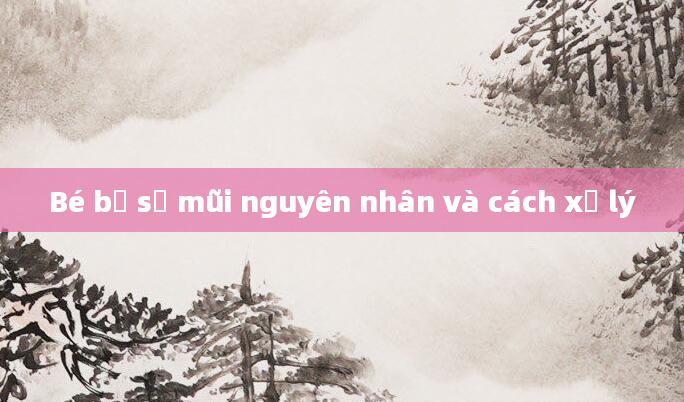 Bé bị sổ mũi nguyên nhân và cách xử lý