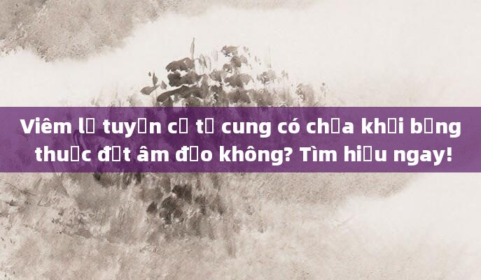 Viêm lộ tuyến cổ tử cung có chữa khỏi bằng thuốc đặt âm đạo không? Tìm hiểu ngay!