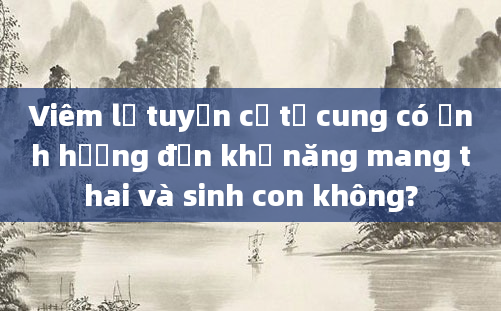 Viêm lộ tuyến cổ tử cung có ảnh hưởng đến khả năng mang thai và sinh con không?