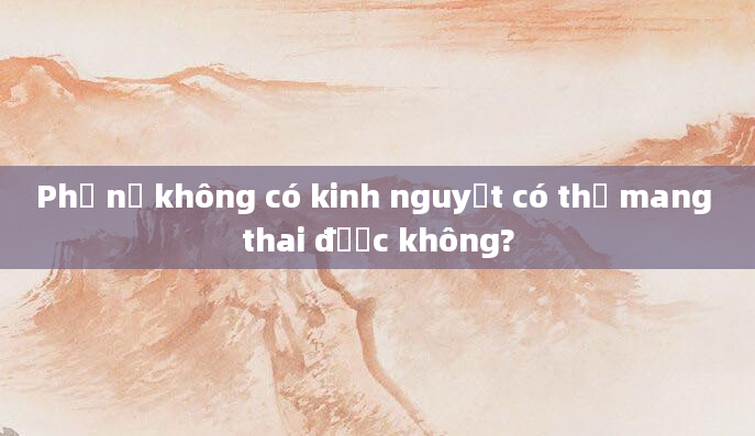 Phụ nữ không có kinh nguyệt có thể mang thai được không?