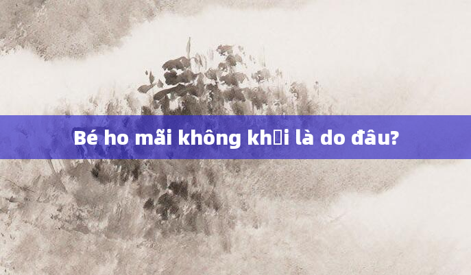 Bé ho mãi không khỏi là do đâu?