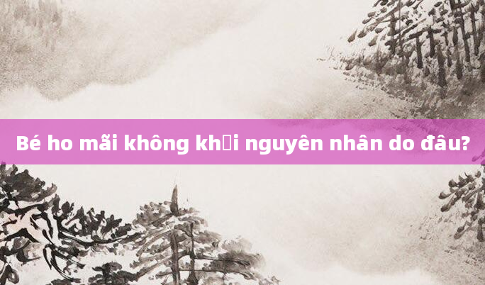 Bé ho mãi không khỏi nguyên nhân do đâu?