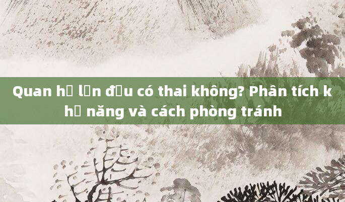 Quan hệ lần đầu có thai không? Phân tích khả năng và cách phòng tránh