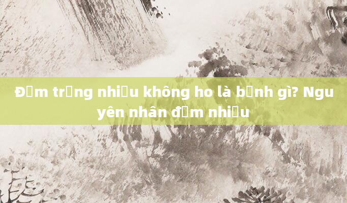 Đờm trắng nhiều không ho là bệnh gì? Nguyên nhân đờm nhiều