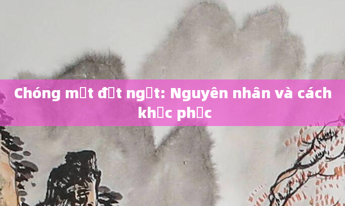 Chóng mặt đột ngột: Nguyên nhân và cách khắc phục