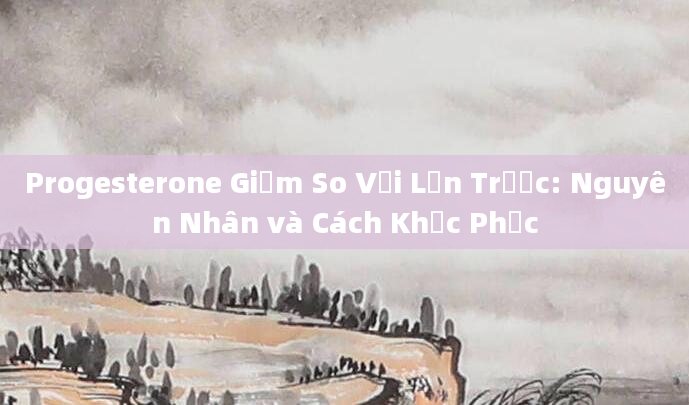 Progesterone Giảm So Với Lần Trước: Nguyên Nhân và Cách Khắc Phục