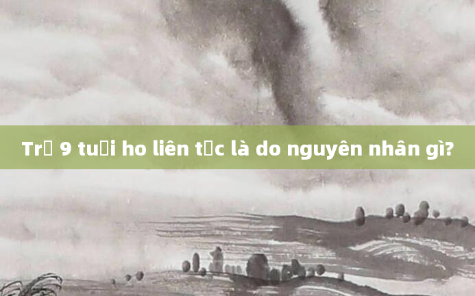 Trẻ 9 tuổi ho liên tục là do nguyên nhân gì?