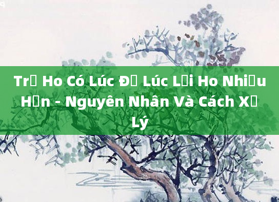 Trẻ Ho Có Lúc Đỡ Lúc Lại Ho Nhiều Hơn - Nguyên Nhân Và Cách Xử Lý