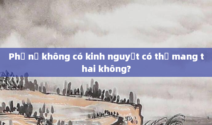 Phụ nữ không có kinh nguyệt có thể mang thai không?