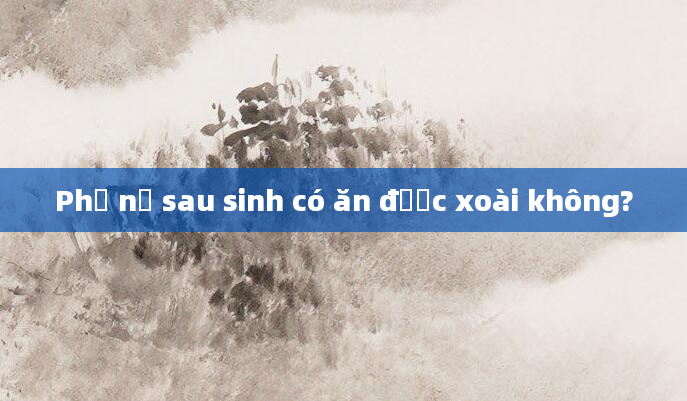 Phụ nữ sau sinh có ăn được xoài không?