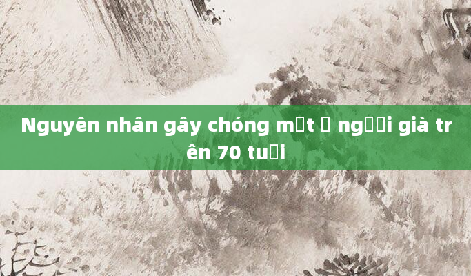 Nguyên nhân gây chóng mặt ở người già trên 70 tuổi