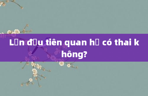 Lần đầu tiên quan hệ có thai không?