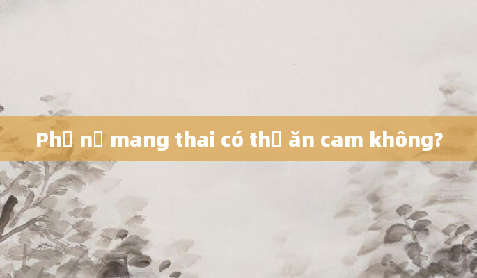 Phụ nữ mang thai có thể ăn cam không?