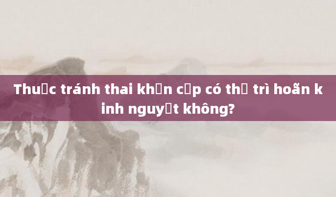 Thuốc tránh thai khẩn cấp có thể trì hoãn kinh nguyệt không?