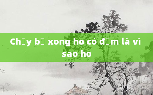 Chạy bộ xong ho có đờm là vì sao ho