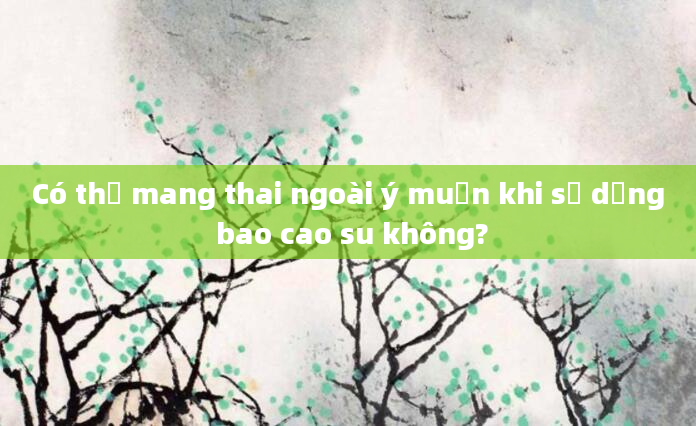 Có thể mang thai ngoài ý muốn khi sử dụng bao cao su không?