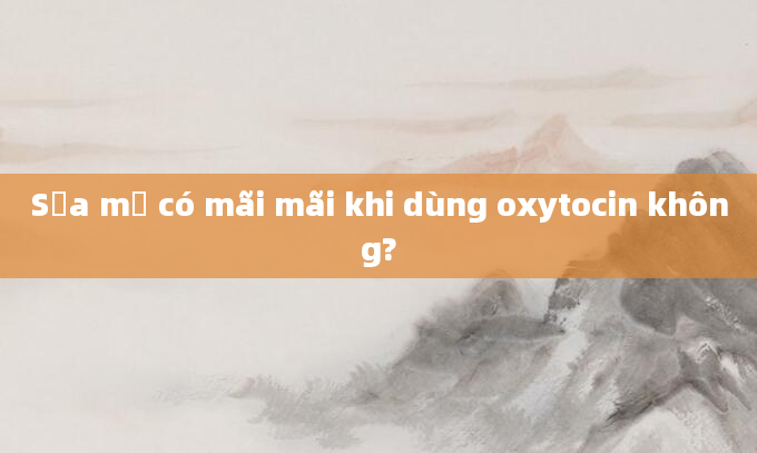 Sữa mẹ có mãi mãi khi dùng oxytocin không?
