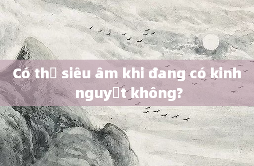 Có thể siêu âm khi đang có kinh nguyệt không?