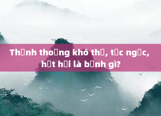 Thỉnh thoảng khó thở, tức ngực, hụt hơi là bệnh gì?