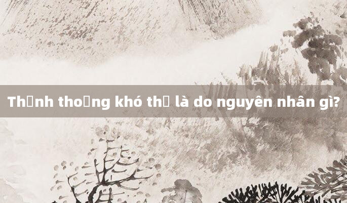 Thỉnh thoảng khó thở là do nguyên nhân gì?