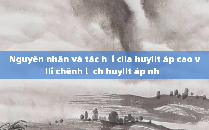 Nguyên nhân và tác hại của huyết áp cao với chênh lệch huyết áp nhỏ