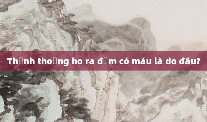 Thỉnh thoảng ho ra đờm có máu là do đâu?