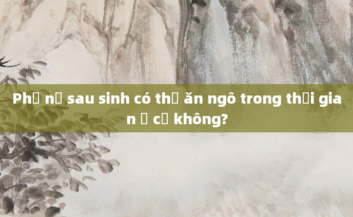 Phụ nữ sau sinh có thể ăn ngô trong thời gian ở cữ không?