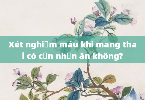 Xét nghiệm máu khi mang thai có cần nhịn ăn không?