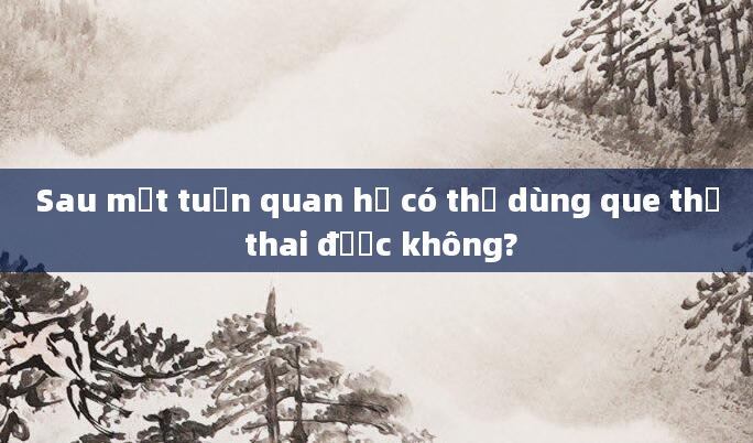 Sau một tuần quan hệ có thể dùng que thử thai được không?
