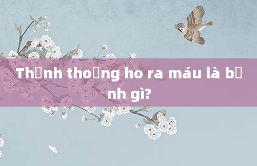 Thỉnh thoảng ho ra máu là bệnh gì?