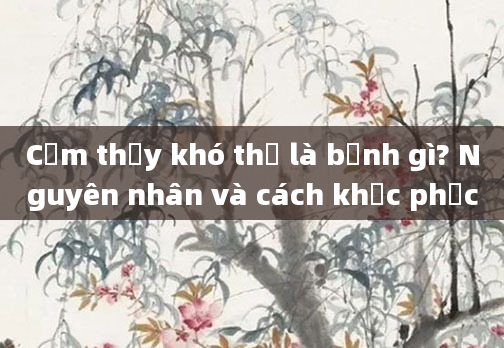 Cảm thấy khó thở là bệnh gì? Nguyên nhân và cách khắc phục