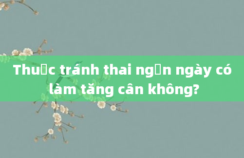 Thuốc tránh thai ngắn ngày có làm tăng cân không?