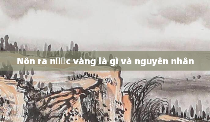 Nôn ra nước vàng là gì và nguyên nhân