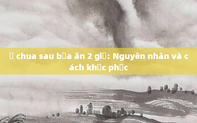 Ợ chua sau bữa ăn 2 giờ: Nguyên nhân và cách khắc phục