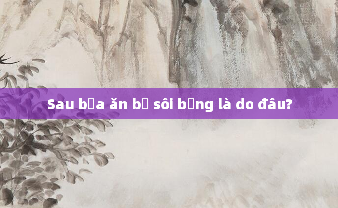 Sau bữa ăn bị sôi bụng là do đâu?