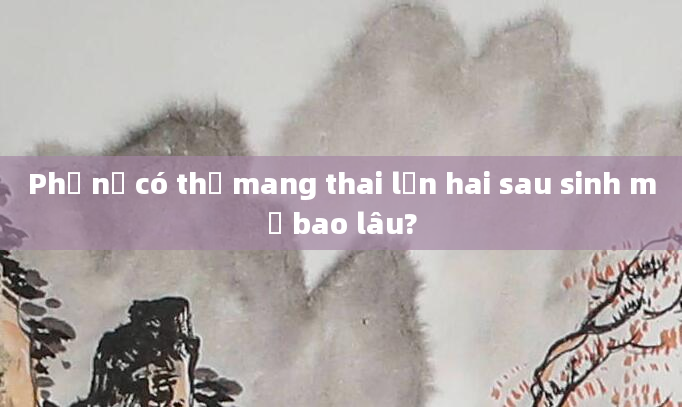 Phụ nữ có thể mang thai lần hai sau sinh mổ bao lâu?