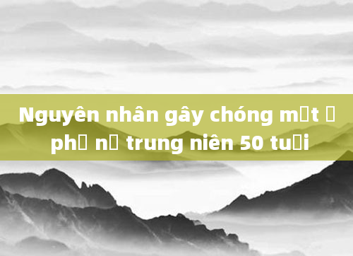 Nguyên nhân gây chóng mặt ở phụ nữ trung niên 50 tuổi