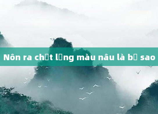 Nôn ra chất lỏng màu nâu là bị sao