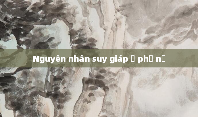 Nguyên nhân suy giáp ở phụ nữ