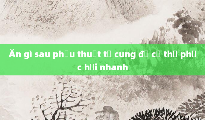 Ăn gì sau phẫu thuật tử cung để cơ thể phục hồi nhanh