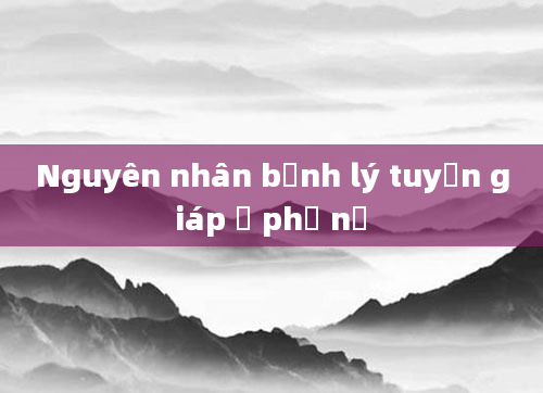 Nguyên nhân bệnh lý tuyến giáp ở phụ nữ