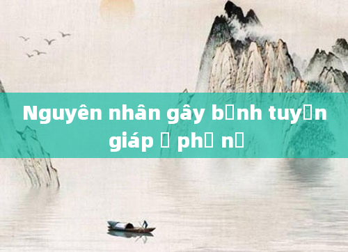 Nguyên nhân gây bệnh tuyến giáp ở phụ nữ