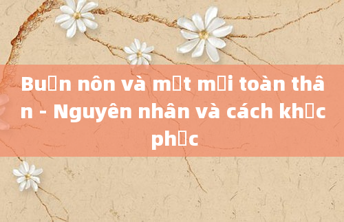 Buồn nôn và mệt mỏi toàn thân - Nguyên nhân và cách khắc phục