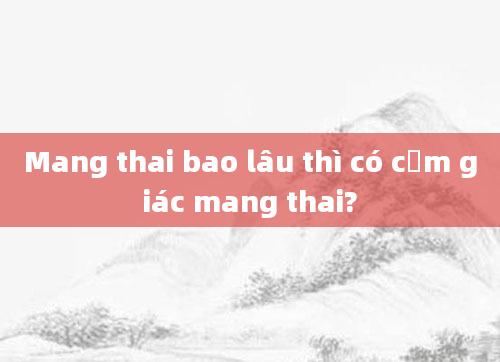 Mang thai bao lâu thì có cảm giác mang thai?