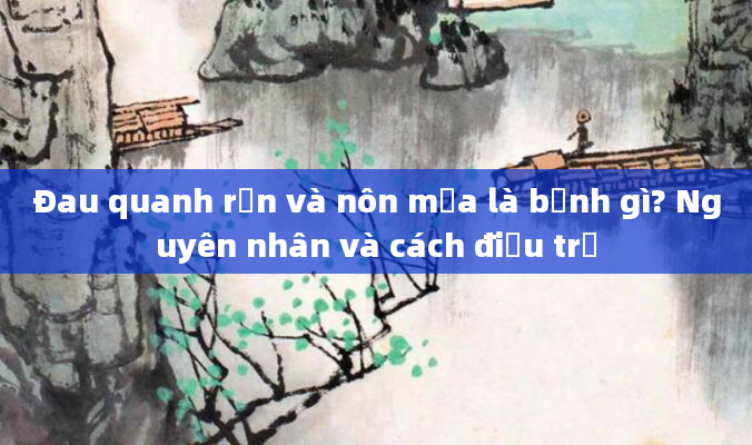 Đau quanh rốn và nôn mửa là bệnh gì? Nguyên nhân và cách điều trị