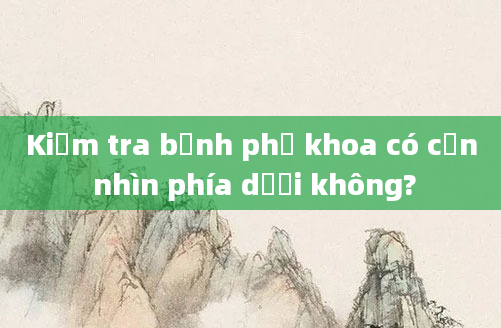 Kiểm tra bệnh phụ khoa có cần nhìn phía dưới không?